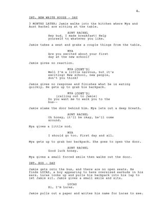 4.
INT. NEW WRITE HOUSE - DAY
3 MONTHS LATER; Jamie walks into the kitchen where Mya and
Aunt Rachel are sitting at the table.
AUNT RACHEL
Hey bud, I made breakfast! Help
yourself to whatever you like.
Jamie takes a seat and grabs a couple things from the table.
MYA
Are you excited about your first
day at the new school?
Jamie gives no reaction.
MYA (CONT'D)
Well I’m a little nervous, but it’s
exciting! New school, new people,
don’t you think?
Jamie gives no response and finishes what he is eating
quickly. He gets up to grab his backpack.
MYA (CONT'D)
(calling out to Jamie)
Do you want me to walk you to the
bus--
Jamie slams the door behind him. Mya lets out a deep breath.
AUNT RACHEL
Oh honey, it’ll be okay, he’ll come
around.
Mya gives a little nod.
MYA
I should go too. First day and all.
Mya gets up to grab her backpack. She goes to open the door.
AUNT RACHEL
Good luck honey.
Mya gives a small forced smile then walks out the door.
INT. BUS - DAY
Jamie gets onto the bus, and there are no open seats. He
finds LUCAS, a boy appearing to have oversized earbuds in his
ears. Lucas looks up and pulls his backpack into his lap to
let Jamie sit. Jamie gives a small smile and sits.
LUCAS
Hi, I’m Lucas.
Jamie pulls out a paper and writes his name for Lucas to see.
4.
 