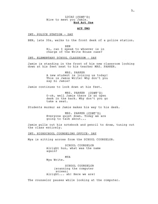 5.
LUCAS (CONT'D)
Nice to meet you Jamie.
End Act One
ACT TWO
INT. POLICE STATION - DAY
BEN, late 30s, walks to the front desk of a police station.
BEN
Hi, can I speak to whoever is in
charge of the Write House case?
INT. ELEMENTARY SCHOOL CLASSROOM - DAY
Jamie is standing in the front of his new classroom looking
down at his feet next to his teacher MRS. PARKER.
MRS. PARKER
A new student is joining us today!
This is Jamie Write! Why don’t you
say hi Jamie?
Jamie continues to look down at his feet.
MRS. PARKER (CONT'D)
O-ok, well Jamie there is an open
desk in the back. Why don’t you go
take a seat.
Students murmur as Jamie makes his way to his desk.
MRS. PARKER (CONT'D)
Everyone quiet down. Today we are
going to talk about...
Jamie pulls out his notebook and pencil to draw, tuning out
the class entirely.
INT. HIGHSCHOOL COUNSELING OFFICE- DAY
Mya is sitting across from the SCHOOL COUNSELOR.
SCHOOL COUNSELOR
Alright hun, what was the name
again?
MYA
Mya Write.
SCHOOL COUNSELOR
(scanning the computer
screen)
Alright... ah! Here we are!
The counselor pauses while looking at the computer.
5.
 