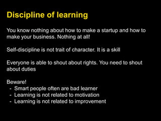 Discipline of learning
You know nothing about how to make a startup and how to
make your business. Nothing at all!
Self-discipline is not trait of character. It is a skill
Everyone is able to shout about rights. You need to shout
about duties
Beware!
- Smart people often are bad learner
- Learning is not related to motivation
- Learning is not related to improvement
 