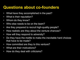 Questions about co-founders
• What have they accomplished in the past?
• What is their reputation?
• Whom do they know?
• Who else needs to be on the team?
• Are they prepared to recruit high-quality people?
• How realistic are they about the venture chances?
• How will they respond to adversity?
• Do they have the mettle to make the inevitable hard choices
that have to be made?
• How committed are they to this venture?
• What are their motivations?
• How do they deal with criticisms?
 