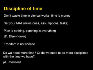 Discipline of time
Do we need more time? Or do we need to be more disciplined
with the time we have?
(K. Johnson)
Don’t waste time in clerical works, time is money
Set your MAT (milestones, assumptions, tasks)
Plan is nothing, planning is everything
(D. Eisenhower)
Freedom is not license
 