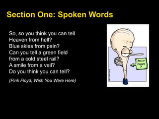 Section One: Spoken Words
So, so you think you can tell
Heaven from hell?
Blue skies from pain?
Can you tell a green field
from a cold steel rail?
A smile from a veil?
Do you think you can tell?
(Pink Floyd, Wish You Were Here)
 