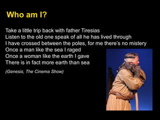 Take a little trip back with father Tiresias
Listen to the old one speak of all he has lived through
I have crossed between the poles, for me there’s no mistery
Once a man like the sea I raged
Once a woman like the earth I gave
There is in fact more earth than sea
(Genesis, The Cinema Show)
Who am I?
 