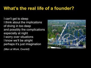 I can't get to sleep
I think about the implications
of diving in too deep
and possibly the complications
especially at night
I worry over situations
I know we’ll be alright
perhaps it’s just imagination
(Men at Work, Overkill)
What’s the real life of a founder?
 