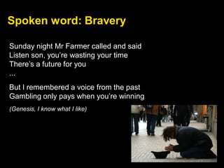 Sunday night Mr Farmer called and said
Listen son, you’re wasting your time
There’s a future for you
...
But I remembered a voice from the past
Gambling only pays when you’re winning
(Genesis, I know what I like)
Spoken word: Bravery
 