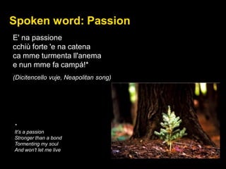 Spoken word: Passion
E' na passione
cchiù forte 'e na catena
ca mme turmenta ll'anema
e nun mme fa campá!*
(Dicitencello vuje, Neapolitan song)
*
It’s a passion
Stronger than a bond
Tormenting my soul
And won’t let me live
 