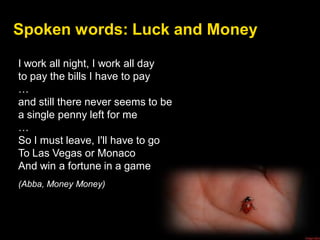 Spoken words: Luck and Money
I work all night, I work all day
to pay the bills I have to pay
…
and still there never seems to be
a single penny left for me
…
So I must leave, I'll have to go
To Las Vegas or Monaco
And win a fortune in a game
(Abba, Money Money)
 