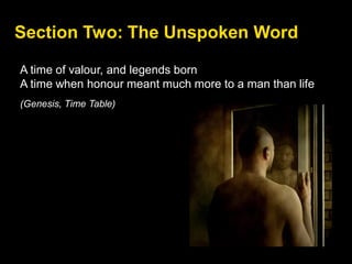 Section Two: The Unspoken Word
A time of valour, and legends born
A time when honour meant much more to a man than life
(Genesis, Time Table)
 