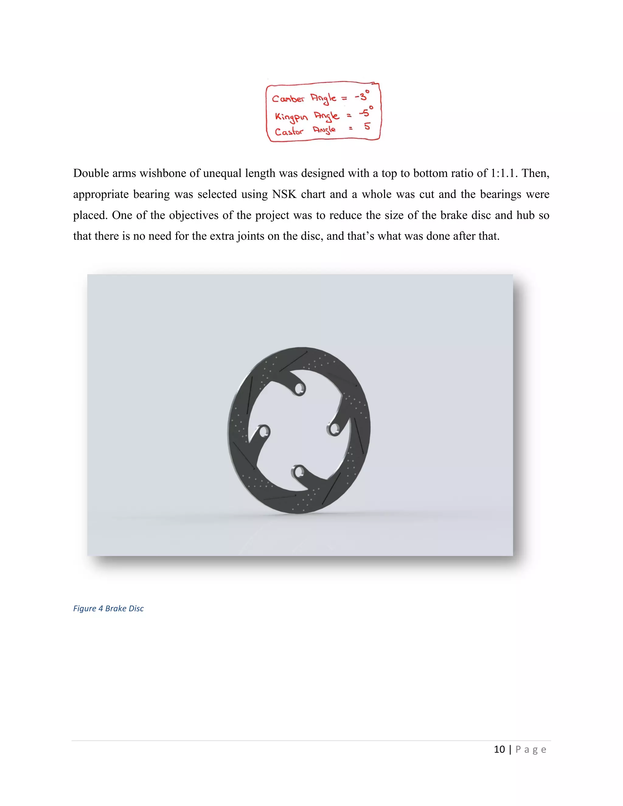 10	
  |	
  P a g e 	
  
	
  
Double arms wishbone of unequal length was designed with a top to bottom ratio of 1:1.1. Then,
appropriate bearing was selected using NSK chart and a whole was cut and the bearings were
placed. One of the objectives of the project was to reduce the size of the brake disc and hub so
that there is no need for the extra joints on the disc, and that’s what was done after that.
	
  
Figure	
  4	
  Brake	
  Disc
 