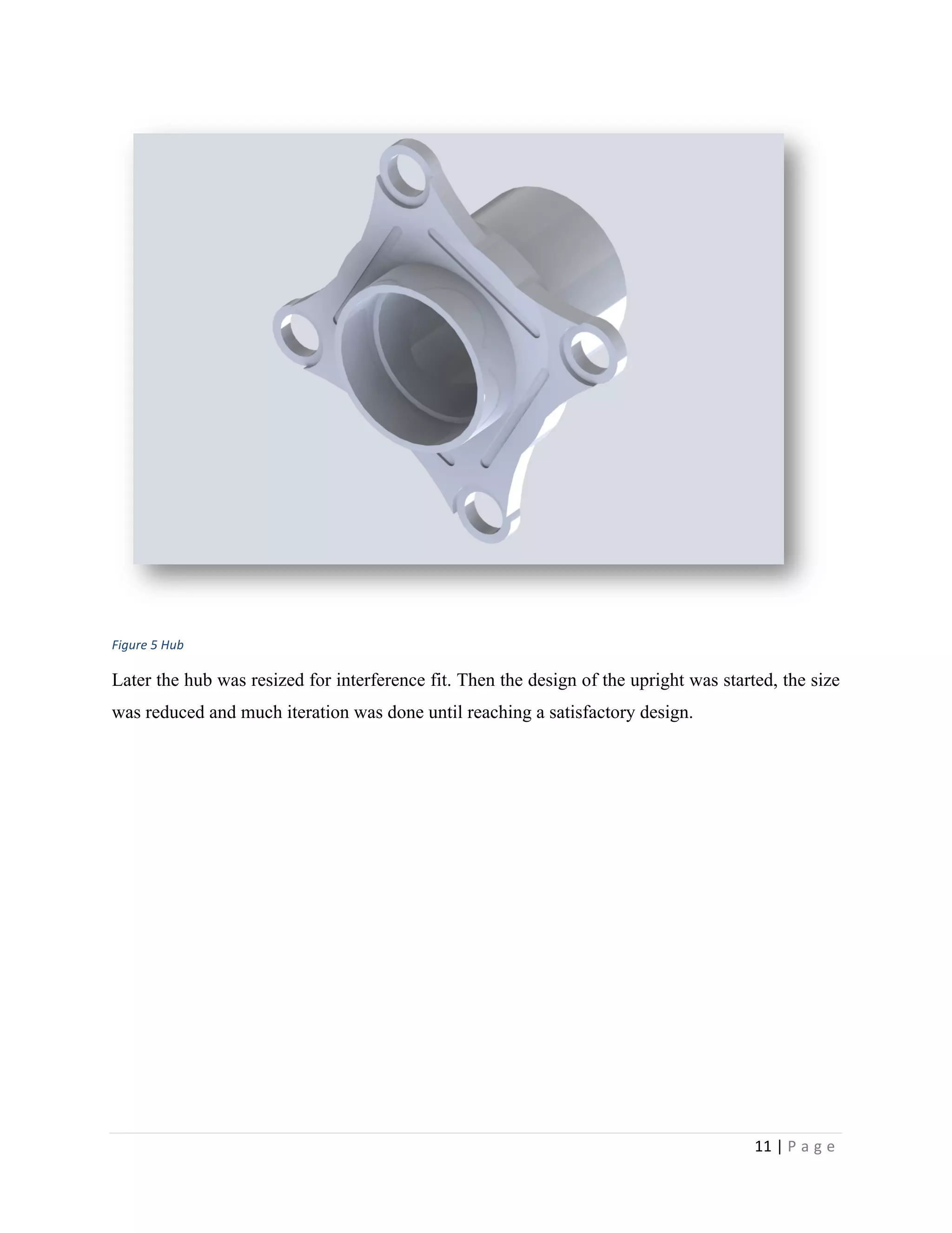 11	
  |	
  P a g e 	
  
	
  
	
  
Figure	
  5	
  Hub
Later the hub was resized for interference fit. Then the design of the upright was started, the size
was reduced and much iteration was done until reaching a satisfactory design.
 