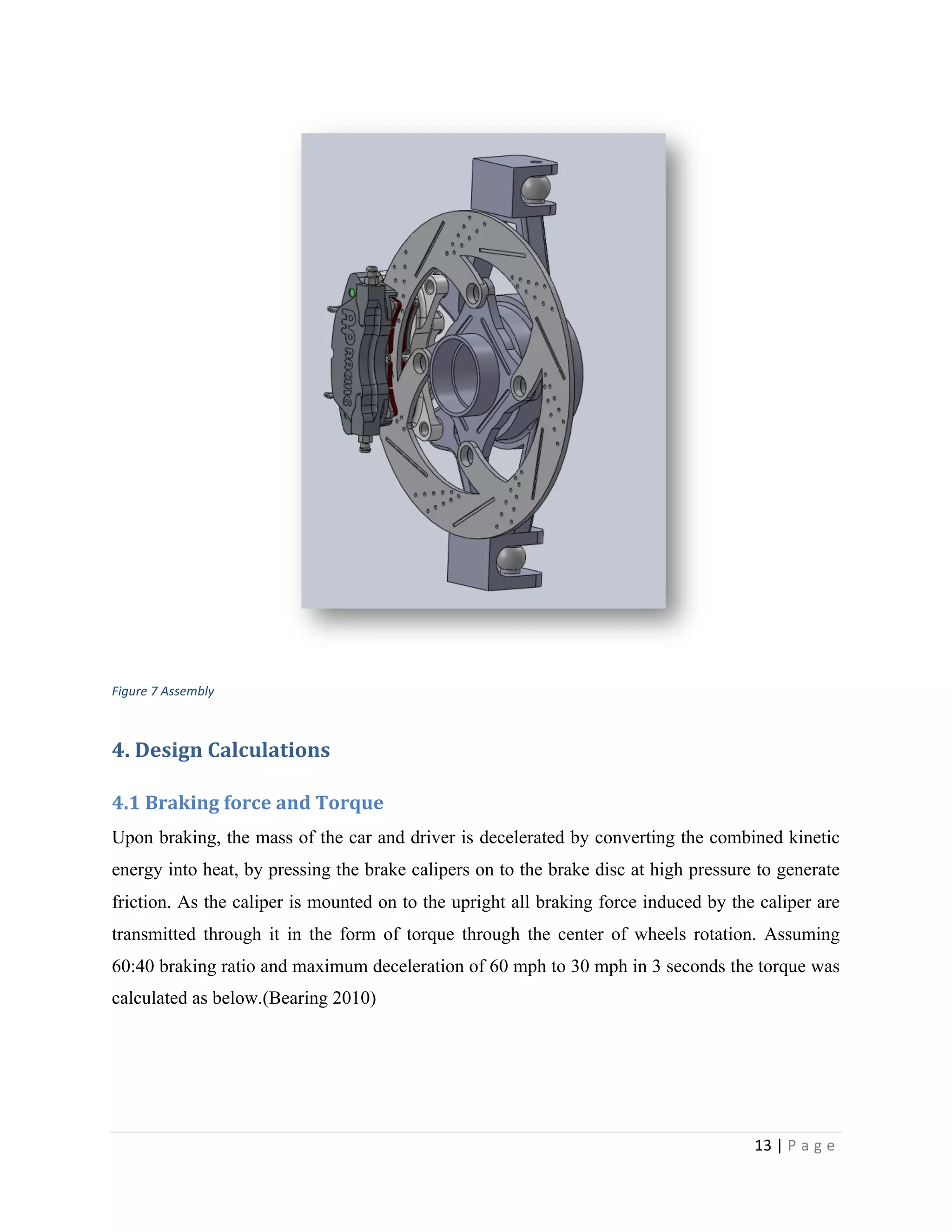 13	
  |	
  P a g e 	
  
	
  
	
  
Figure	
  7	
  Assembly
4.	
  Design	
  Calculations	
  
4.1	
  Braking	
  force	
  and	
  Torque	
  
Upon braking, the mass of the car and driver is decelerated by converting the combined kinetic
energy into heat, by pressing the brake calipers on to the brake disc at high pressure to generate
friction. As the caliper is mounted on to the upright all braking force induced by the caliper are
transmitted through it in the form of torque through the center of wheels rotation. Assuming
60:40 braking ratio and maximum deceleration of 60 mph to 30 mph in 3 seconds the torque was
calculated as below.(Bearing 2010)
 
