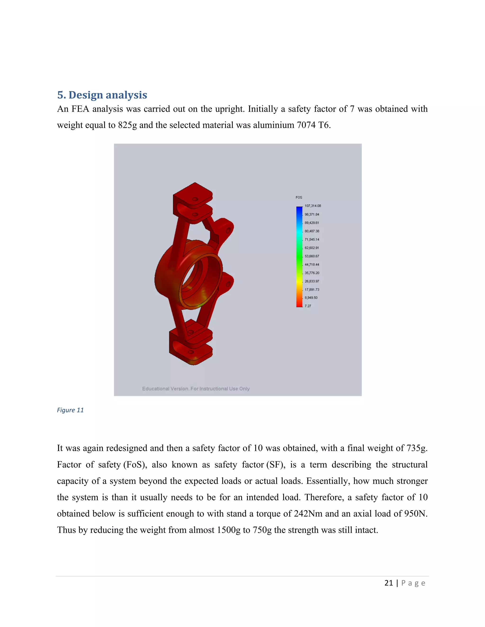 21	
  |	
  P a g e 	
  
	
  
	
  
5.	
  Design	
  analysis	
  
An FEA analysis was carried out on the upright. Initially a safety factor of 7 was obtained with
weight equal to 825g and the selected material was aluminium 7074 T6.
	
  
Figure	
  11	
  
	
  
It was again redesigned and then a safety factor of 10 was obtained, with a final weight of 735g.
Factor of safety (FoS), also known as safety factor (SF), is a term describing the structural
capacity of a system beyond the expected loads or actual loads. Essentially, how much stronger
the system is than it usually needs to be for an intended load. Therefore, a safety factor of 10
obtained below is sufficient enough to with stand a torque of 242Nm and an axial load of 950N.
Thus by reducing the weight from almost 1500g to 750g the strength was still intact.
	
  
 