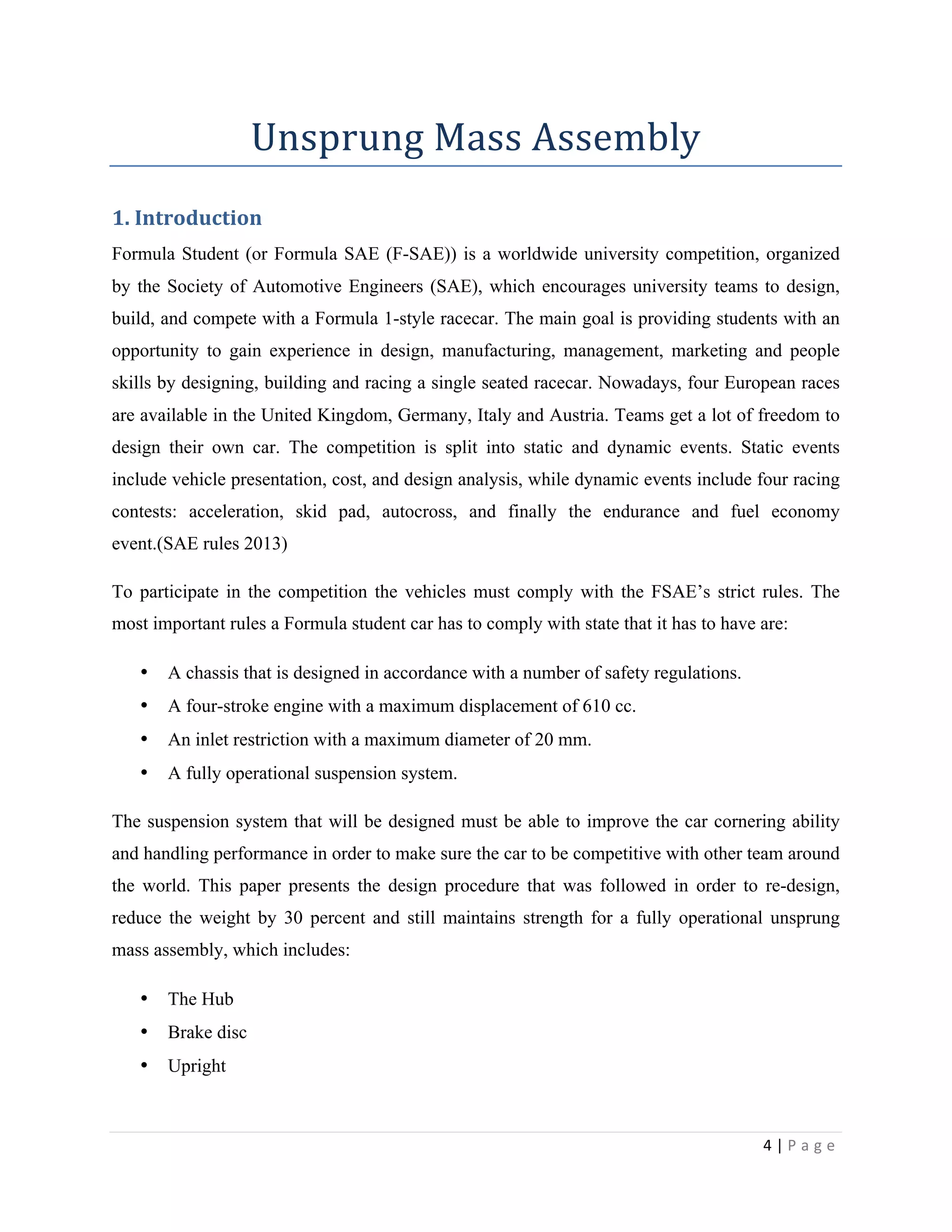 4	
  |	
  P a g e 	
  
	
  
Unsprung	
  Mass	
  Assembly	
  
1.	
  Introduction	
  
Formula Student (or Formula SAE (F-SAE)) is a worldwide university competition, organized
by the Society of Automotive Engineers (SAE), which encourages university teams to design,
build, and compete with a Formula 1-style racecar. The main goal is providing students with an
opportunity to gain experience in design, manufacturing, management, marketing and people
skills by designing, building and racing a single seated racecar. Nowadays, four European races
are available in the United Kingdom, Germany, Italy and Austria. Teams get a lot of freedom to
design their own car. The competition is split into static and dynamic events. Static events
include vehicle presentation, cost, and design analysis, while dynamic events include four racing
contests: acceleration, skid pad, autocross, and finally the endurance and fuel economy
event.(SAE rules 2013)
To participate in the competition the vehicles must comply with the FSAE’s strict rules. The
most important rules a Formula student car has to comply with state that it has to have are:
• A chassis that is designed in accordance with a number of safety regulations.
• A four-stroke engine with a maximum displacement of 610 cc.
• An inlet restriction with a maximum diameter of 20 mm.
• A fully operational suspension system.
The suspension system that will be designed must be able to improve the car cornering ability
and handling performance in order to make sure the car to be competitive with other team around
the world. This paper presents the design procedure that was followed in order to re-design,
reduce the weight by 30 percent and still maintains strength for a fully operational unsprung
mass assembly, which includes:
• The Hub
• Brake disc
• Upright
 