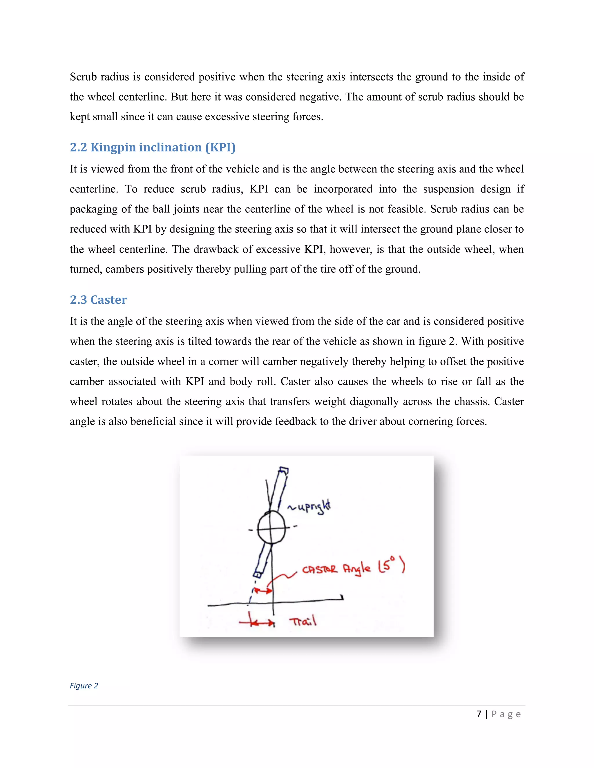 7	
  |	
  P a g e 	
  
	
  
Scrub radius is considered positive when the steering axis intersects the ground to the inside of
the wheel centerline. But here it was considered negative. The amount of scrub radius should be
kept small since it can cause excessive steering forces.
2.2	
  Kingpin	
  inclination	
  (KPI)
It is viewed from the front of the vehicle and is the angle between the steering axis and the wheel
centerline. To reduce scrub radius, KPI can be incorporated into the suspension design if
packaging of the ball joints near the centerline of the wheel is not feasible. Scrub radius can be
reduced with KPI by designing the steering axis so that it will intersect the ground plane closer to
the wheel centerline. The drawback of excessive KPI, however, is that the outside wheel, when
turned, cambers positively thereby pulling part of the tire off of the ground.
2.3	
  Caster
It is the angle of the steering axis when viewed from the side of the car and is considered positive
when the steering axis is tilted towards the rear of the vehicle as shown in figure 2. With positive
caster, the outside wheel in a corner will camber negatively thereby helping to offset the positive
camber associated with KPI and body roll. Caster also causes the wheels to rise or fall as the
wheel rotates about the steering axis that transfers weight diagonally across the chassis. Caster
angle is also beneficial since it will provide feedback to the driver about cornering forces.
	
  
Figure	
  2
 