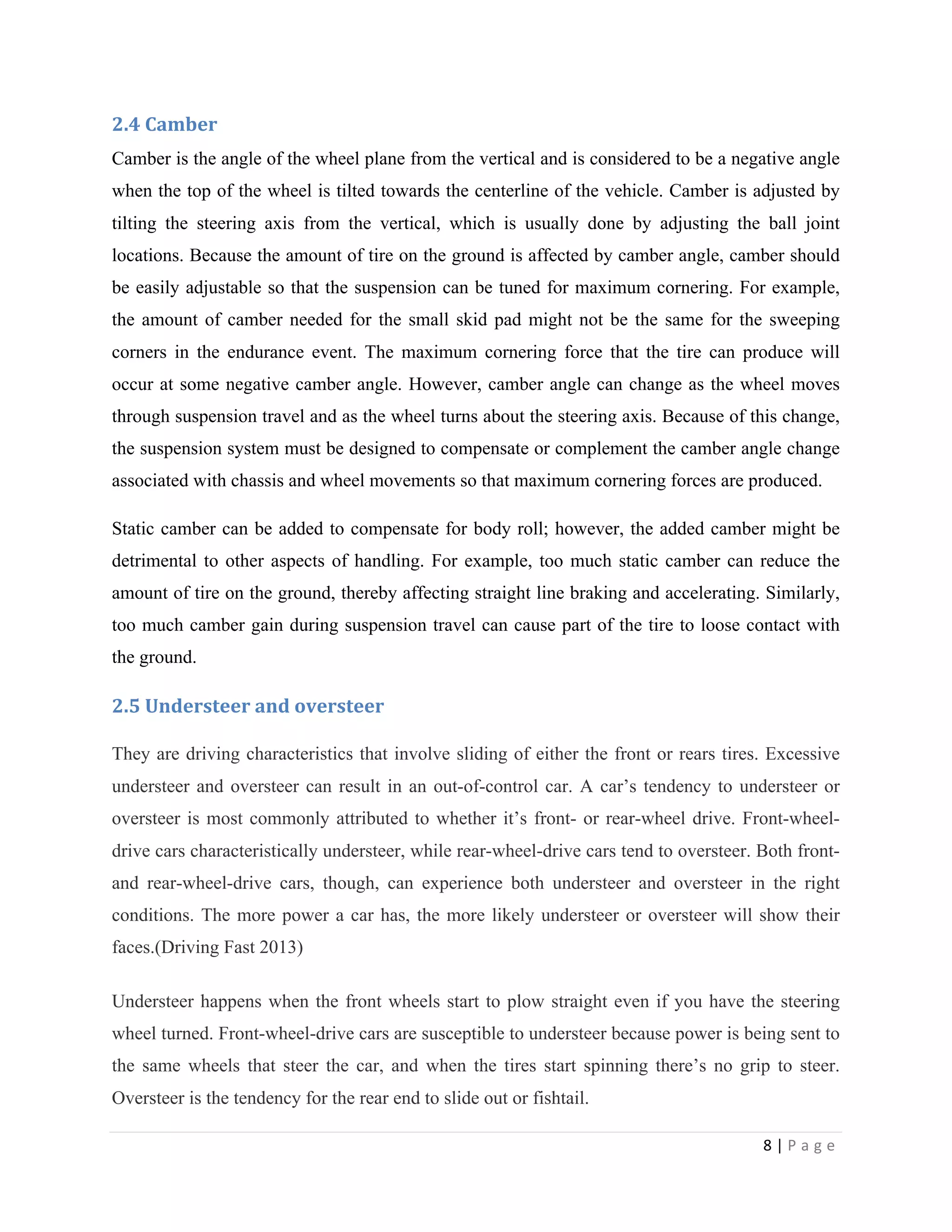 8	
  |	
  P a g e 	
  
	
  
2.4	
  Camber
Camber is the angle of the wheel plane from the vertical and is considered to be a negative angle
when the top of the wheel is tilted towards the centerline of the vehicle. Camber is adjusted by
tilting the steering axis from the vertical, which is usually done by adjusting the ball joint
locations. Because the amount of tire on the ground is affected by camber angle, camber should
be easily adjustable so that the suspension can be tuned for maximum cornering. For example,
the amount of camber needed for the small skid pad might not be the same for the sweeping
corners in the endurance event. The maximum cornering force that the tire can produce will
occur at some negative camber angle. However, camber angle can change as the wheel moves
through suspension travel and as the wheel turns about the steering axis. Because of this change,
the suspension system must be designed to compensate or complement the camber angle change
associated with chassis and wheel movements so that maximum cornering forces are produced.
Static camber can be added to compensate for body roll; however, the added camber might be
detrimental to other aspects of handling. For example, too much static camber can reduce the
amount of tire on the ground, thereby affecting straight line braking and accelerating. Similarly,
too much camber gain during suspension travel can cause part of the tire to loose contact with
the ground.
2.5	
  Understeer	
  and	
  oversteer	
  	
  
They are driving characteristics that involve sliding of either the front or rears tires. Excessive
understeer and oversteer can result in an out-of-control car. A car’s tendency to understeer or
oversteer is most commonly attributed to whether it’s front- or rear-wheel drive. Front-wheel-
drive cars characteristically understeer, while rear-wheel-drive cars tend to oversteer. Both front-
and rear-wheel-drive cars, though, can experience both understeer and oversteer in the right
conditions. The more power a car has, the more likely understeer or oversteer will show their
faces.(Driving Fast 2013)
Understeer happens when the front wheels start to plow straight even if you have the steering
wheel turned. Front-wheel-drive cars are susceptible to understeer because power is being sent to
the same wheels that steer the car, and when the tires start spinning there’s no grip to steer.
Oversteer is the tendency for the rear end to slide out or fishtail.
 