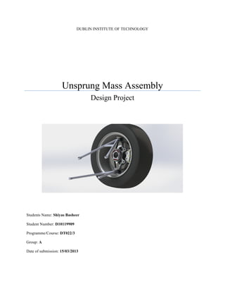 DUBLIN INSTITUTE OF TECHNOLOGY	
  
Unsprung Mass Assembly
Design Project
	
  
	
  
	
  
	
  
	
  
	
  
	
  
	
  
	
  
Students Name: Shiyas Basheer
Student Number: D10119909
Programme/Course: DT022/3
Group: A
Date of submission: 15/03/2013
	
   	
  
 