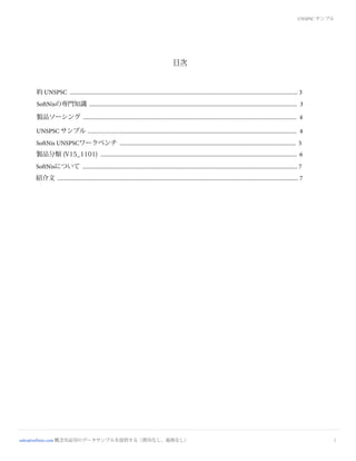 目次
2
約 UNSPSC ............................................................................................................................................................... 3
SoftNisの専門知識 ................................................................................................................................................. 3
製品ソーシング ..................................................................................................................................................... 4
UNSPSC サンプル ................................................................................................................................................... 4
SoftNis UNSPSCワークベンチ ........................................................................................................................... 5
SoftNisについて ...................................................................................................................................................... 7
紹介文 ........................................................................................................................................................................ 7
UNSPSC サンプル
製品分類 (V15_1101) ......................................................................................................................................... 6
sales@softnis.com 概念実証用のデータサンプルを提供する（費用なし、義務なし）
 