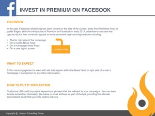 INVEST IN PREMIUM ON FACEBOOK
OVERVIEW
In the past, Facebook advertising has been posted on the side of the screen, away from the News Feed or
profile Pages. With the introduction of Premium on Facebook in early 2012, advertisers now have the
opportunity for their content to appear in more prominent, eye-catching locations including:
• 
• 
• 
• 

The far right side of the homepage
On a mobile News Feed
On a homepage News Feed
On a user logout screen

Location is Key

WHAT TO EXPECT
5-10x more engagement is seen with ads that appear within the News Feed or right side of a user’s
homepage in comparison to any other site location.

HOW TO PUT IT INTO ACTION
Customize URLs with important keywords or phrases that are relevant to your campaigns. You can even
include subscriber information like name or email address as part of the link, providing the ultimate
personalized touch that your site visitors will love.

Copyright @. Unspun Consulting Group

 