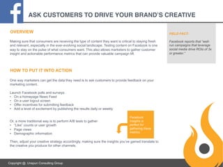 ASK CUSTOMERS TO DRIVE YOUR BRAND’S CREATIVE!
OVERVIEW

FIELD FACT:

Making sure that consumers are receiving the type of content they want is critical to staying fresh
and relevant, especially in the ever-evolving social landscape. Testing content on Facebook is one
way to stay on the pulse of what consumers want. This also allows marketers to gather customer
insight and actionable performance metrics that can provide valuable campaign lift.

Facebook reports that “wellrun campaigns that leverage
social media drive ROIs of 3x
or greater.”

HOW TO PUT IT INTO ACTION
One way marketers can get the data they need is to ask customers to provide feedback on your
marketing content.
Launch Facebook polls and surveys:
•  On a homepage News Feed
•  On a user logout screen
•  Offer incentives for submitting feedback
•  Add a level of excitement by publishing the results daily or weekly

Or, a more traditional way is to perform A/B tests to gather:
•  “Like” counts or user growth
•  Page views
•  Demographic information

Facebook
Insights is
perfect for
gathering these
metrics.

Then, adjust your creative strategy accordingly, making sure the insights you’ve gained translate to
the creative you produce for other channels.

Copyright @. Unspun Consulting Group

 