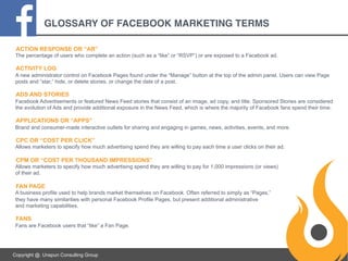 GLOSSARY OF FACEBOOK MARKETING TERMS
ACTION RESPONSE OR “AR”
The percentage of users who complete an action (such as a “like” or “RSVP”) or are exposed to a Facebook ad.

ACTIVITY LOG
A new administrator control on Facebook Pages found under the “Manage” button at the top of the admin panel. Users can view Page
posts and “star,” hide, or delete stories, or change the date of a post.

ADS AND STORIES
Facebook Advertisements or featured News Feed stories that consist of an image, ad copy, and title. Sponsored Stories are considered
the evolution of Ads and provide additional exposure in the News Feed, which is where the majority of Facebook fans spend their time.

APPLICATIONS OR “APPS”
Brand and consumer-made interactive outlets for sharing and engaging in games, news, activities, events, and more.

CPC OR “COST PER CLICK”
Allows marketers to specify how much advertising spend they are willing to pay each time a user clicks on their ad.

CPM OR “COST PER THOUSAND IMPRESSIONS”
Allows marketers to specify how much advertising spend they are willing to pay for 1,000 impressions (or views)
of their ad.

FAN PAGE
A business profile used to help brands market themselves on Facebook. Often referred to simply as “Pages,”
they have many similarities with personal Facebook Profile Pages, but present additional administrative
and marketing capabilities.

FANS
Fans are Facebook users that “like” a Fan Page.

Copyright @. Unspun Consulting Group

 