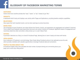GLOSSARY OF FACEBOOK MARKETING TERMS
GESTURES
Actions that mirror real-life activities like “read,” “watch,” or “eat,” instead of just “like.”

INSIGHTS
A dashboard which tracks and displays user activity within Pages and Applications, providing baseline analytics capabilities.

MILESTONES
Story types that mark important events, such as store openings or product launches.

NEWS FEED
The homepage of every Facebook user where Stories from friends, brands, and applications are aggregated and updated in real-time.
This is where most Facebook users spend their time and is the center of activity on Facebook. Algorithms based on engagement and
recentness determine when and where a Story shows up in a user’s News Feed.

OFFERS
A promotion delivered as a Story on a brand’s Facebook Page, allowing fans to claim it easily and share with friends.

OPEN GRAPH
As an extension of Facebook’s core technology, Open Graph allows Facebook actions to be replicated across the web,
which provides marketers with valuable opportunities to leverage Facebook data and connections.

PEOPLE TALKING ABOUT THIS
A Facebook Insights metric that calculates the total number of people sharing and commenting about your
page over a seven-day rolling period.

Copyright @. Unspun Consulting Group

 