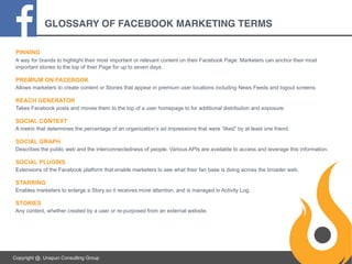 GLOSSARY OF FACEBOOK MARKETING TERMS
PINNING
A way for brands to highlight their most important or relevant content on their Facebook Page. Marketers can anchor their most
important stories to the top of their Page for up to seven days.

PREMIUM ON FACEBOOK
Allows marketers to create content or Stories that appear in premium user locations including News Feeds and logout screens.

REACH GENERATOR
Takes Facebook posts and moves them to the top of a user homepage to for additional distribution and exposure.

SOCIAL CONTEXT
A metric that determines the percentage of an organization’s ad impressions that were “liked” by at least one friend.

SOCIAL GRAPH
Describes the public web and the interconnectedness of people. Various APIs are available to access and leverage this information.

SOCIAL PLUGINS
Extensions of the Facebook platform that enable marketers to see what their fan base is doing across the broader web.

STARRING
Enables marketers to enlarge a Story so it receives more attention, and is managed in Activity Log.

STORIES
Any content, whether created by a user or re-purposed from an external website.

Copyright @. Unspun Consulting Group

 