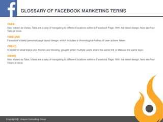 GLOSSARY OF FACEBOOK MARKETING TERMS
TABS
Also known as Views, Tabs are a way of navigating to different locations within a Facebook Page. With the latest design, fans see four
Tabs at once.

TIMELINE
Facebook’s latest personal page layout design, which includes a chronological history of user actions taken.

TREND
A record of what topics and Stories are trending, gauged when multiple users share the same link or discuss the same topic.

VIEWS
Also known as Tabs, Views are a way of navigating to different locations within a Facebook Page. With the latest design, fans see four
Views at once.

Copyright @. Unspun Consulting Group

 