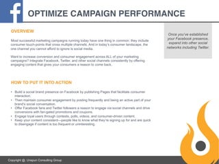 OPTIMIZE CAMPAIGN PERFORMANCE!
OVERVIEW
Most successful marketing campaigns running today have one thing in common: they include
consumer touch-points that cross multiple channels. And in today’s consumer landscape, the
one channel you cannot afford to ignore is social media.
Want to increase conversion and consumer engagement across ALL of your marketing
campaigns? Integrate Facebook, Twitter, and other social channels consistently by offering
engaging content that gives your consumers a reason to come back.

HOW TO PUT IT INTO ACTION
•  Build a social brand presence on Facebook by publishing Pages that facilitate consumer
interaction.
•  Then maintain consumer engagement by posting frequently and being an active part of your
brand’s social conversation.
•  Offer Facebook fans and Twitter followers a reason to engage via social channels and drive
conversions with fan-gated promotions and coupons.
•  Engage loyal users through contests, polls, videos, and consumer-driven content.
•  Keep your content consistent—people like to know what they’re signing up for and are quick
to disengage if content is too frequent or uninteresting.

Copyright @. Unspun Consulting Group

Once you’ve established
your Facebook presence,
expand into other social
networks including Twitter.

 