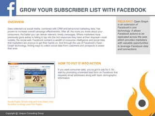 GROW YOUR SUBSCRIBER LIST WITH FACEBOOK!
OVERVIEW
Data collected via social media, combined with CRM and behavioral marketing data, has
proven to increase overall campaign effectiveness. After all, the more you know about your
consumers, the better you can deliver relevant, timely messages. Where marketers have
previously gone astray is failing to tap into the rich resources they have at their disposal—most
notably, the social web. Facebook contains a wealth of consumer intelligence and social data
that marketers are anxious to get their hands on. And through the use of Facebook’s Open
Graph technology, finding ways to collect social data from customers and prospects is easier
than ever.

FIELD FACT: Open Graph
is an extension of
Facebook’s core
technology. It allows
Facebook actions to be
replicated across the web,
which provides marketers
with valuable opportunities
to leverage Facebook data
and connections

HOW TO PUT IT INTO ACTION
If you want consumer data, you’ve got to ask for it. So
start by promoting a branded lead form on Facebook that
requests email addresses along with basic demographic
information.

Social Pages: Simply drag and drop Gears onto
the editor to design your Fan Pages.

Copyright @. Unspun Consulting Group

 