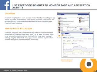 USE FACEBOOK INSIGHTS TO MONITOR PAGE AND APPLICATION
ACTIVITY!
OVERVIEW
Facebook Insights allows users to easily monitor their Facebook Page or app
activity. By better understanding consumption of content, user growth, and
fan demographics, marketers can make better decisions regarding their
Facebook brand presence.

HOW TO PUT IT INTO ACTION
Facebook Insights is free—but available only to Page administrators and
developers on Pages that have been “liked” by at least 30 users. If you
have technical resources at your disposal, you may also consider
utilizing Insights API, which helps you access metrics beyond what’s
available through the standard Insights dashboard.

Overview screen of
Facebook Insights.

Copyright @. Unspun Consulting Group

 