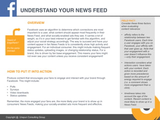 UNDERSTAND YOUR NEWS FEED!
OVERVIEW

Heard of
EdgeRank?
It’s the same
concept.

Facebook uses an algorithm to determine which connections are most
important to a user, what content should appear most frequently in their
News Feed, and what socially-enabled ads they see. It carries a lot of
weight, so it’s in your best interest to get familiar with this algorithm, and
adjust your social strategy accordingly. The way to succeed and have your
content appear in fan News Feeds is to consistently show high activity and
engagement. For an individual consumer, this might include making frequent
status updates, uploading images, or changing relationship status. For a
brand, this is driven by fan base engagement. This means your fans might
not even see your content unless you receive consistent engagement!

HOW TO PUT IT INTO ACTION
Produce content that encourages your fans to engage and interact with your brand through
Facebook. This might include:
• 
• 
• 
• 

Polls
Surveys
Video downloads
Status updates

Remember, the more engaged your fans are, the more likely your brand is to show up in
consumers’ News Feeds, making your socially-enabled ads more frequent and effective.

Copyright @. Unspun Consulting Group

FIELD FACT:
Consider these three factors
when evaluating
content relevance:
•  affinity refers to the
relationship between two
Facebook users. Each time
a user engages with you on
Facebook, your affinity with
that user goes up. Note that
your engagement with a
user doesn’t influence this
—only their engagement.
•  Interaction considers what
actions users have taken
with your content. Each
action is recorded and
given more precedence
based on the amount of
energy required to engage
(i.e. a comment shows
more engagement than a
click).
•  timeliness takes into
account the age of the
content. Recent content is
most likely to show up in a
News Feed.

 