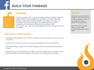 BUILD YOUR FANBASE!
OVERVIEW
Sound familiar?
You might be
using these
same tactics to
manage your
email program!

There’s no question that a robust and healthy fanbase provides numerous
opportunities for brand engagement, promotion, and loyalty. But, while
building a substantial Facebook fanbase won’t happen overnight, it’s
important to lay a sturdy foundation by establishing both a plan for
acquisition and maintenance. Remember that getting a “like”
isn’t enough—you need consistent engagement to turn a Facebook fan into
a customer.

HOW TO PUT IT INTO ACTION
•  Remember that regardless of the channel, a feeling of exclusivity goes a long way for most
consumers.
•  Pair that with a promotion, and you’re sure to see engagement from new audiences.
•  Take that strategy one step further and geo-target by utilizing data provided by Facebook
Insights.
•  Consider where you’re delivering this content—Timelines, News Feeds, or Facebook Tabs.
Identical content is rarely appropriate for all locations, so be selective and strategic.

Copyright @. Unspun Consulting Group

FIELD FACT:
Research reveals that 40% of
Facebook users are motivated
to “like” a company, brand, or
association to receive
discounts and promotions.
And, 51% of fans say they
rarely or never visit a
company’s page after “liking”
them.

 