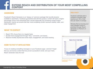 EXTEND REACH AND DISTRIBUTION OF YOUR MOST COMPELLING
CONTENT!
FIELD FACT:

OVERVIEW
Facebook’s Reach Generator is an “always on” premium package that recently became
available to advertisers. Facebook guarantees that with this product, content will reach a higher
percentage of fans more frequently than it would organically. By increasing overall content
distribution, brands can ensure that their most compelling content receives visibility, traffic, and
page engagement.

WHAT TO EXPECT

Facebook estimates that a
company’s branded Page
reaches just 16% of their
fans per week on average.
Remedy this by ensuring your
most valuable content is
prioritized through Reach
Generator or Premium on
Facebook

•  Reach 75% of your fans on a regular basis.
•  Double brand engagement through “likes,” comments, and shares.
•  Receive monthly reports that review reach, engagement, and brand tracking.

HOW TO PUT IT INTO ACTION
Focus on creating compelling messages on your Facebook page—and don’t forget
that you can borrow content that has proven successful in email, and use it here.
Reach Generator does the rest!

Facebook’s Reach
Generator.

Copyright @. Unspun Consulting Group

 