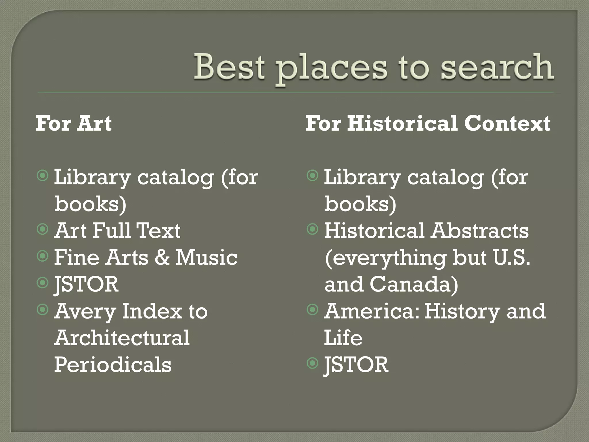 For Art Library catalog (for books) Art Full Text Fine Arts & Music JSTOR Avery Index to Architectural Periodicals For Historical Context Library catalog (for books) Historical Abstracts (everything but U.S. and Canada) America: History and Life JSTOR 