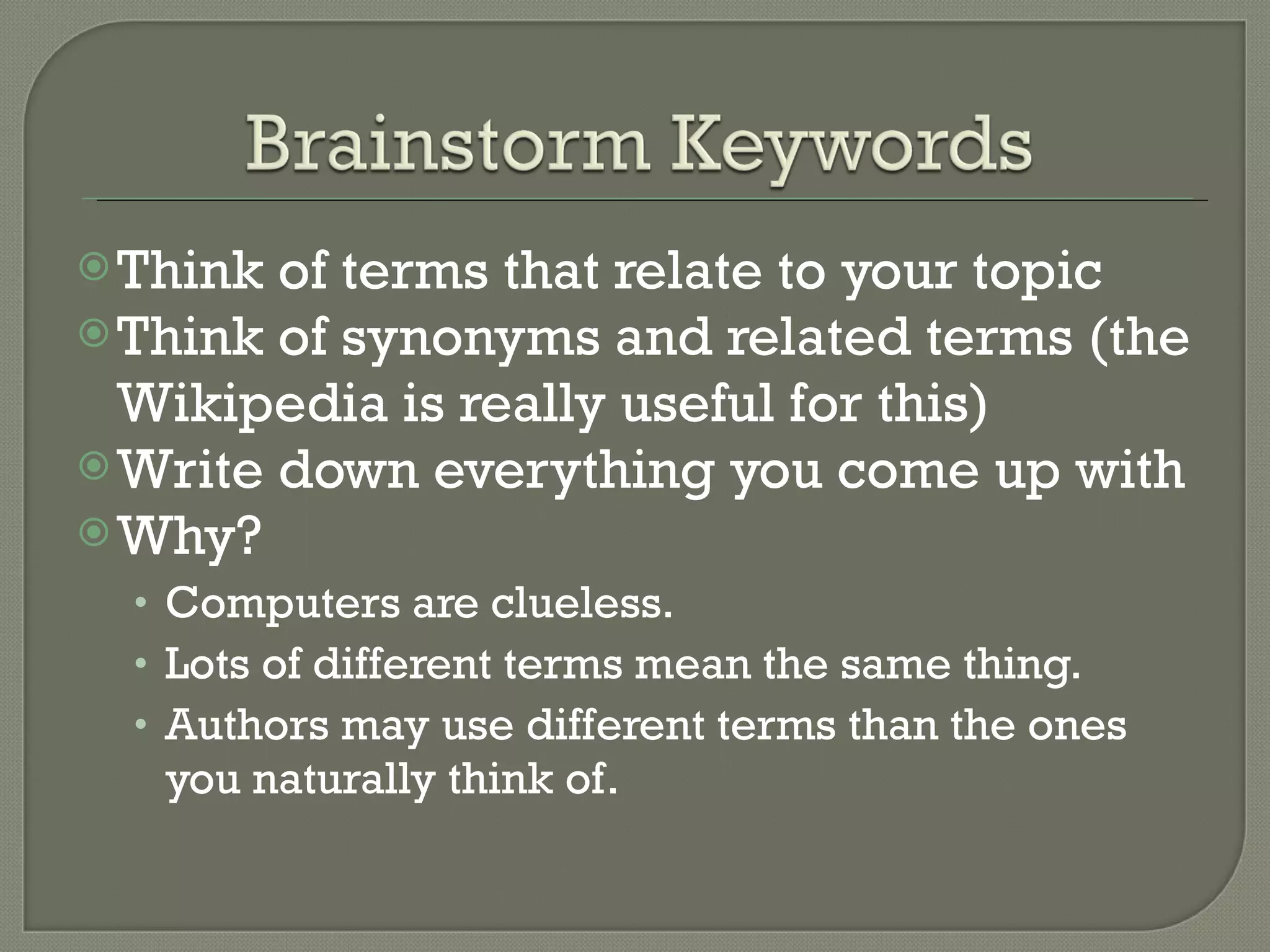 Think of terms that relate to your topic Think of synonyms and related terms (the Wikipedia is really useful for this) Write down everything you come up with Why?  Computers are clueless. Lots of different terms mean the same thing. Authors may use different terms than the ones you naturally think of. 