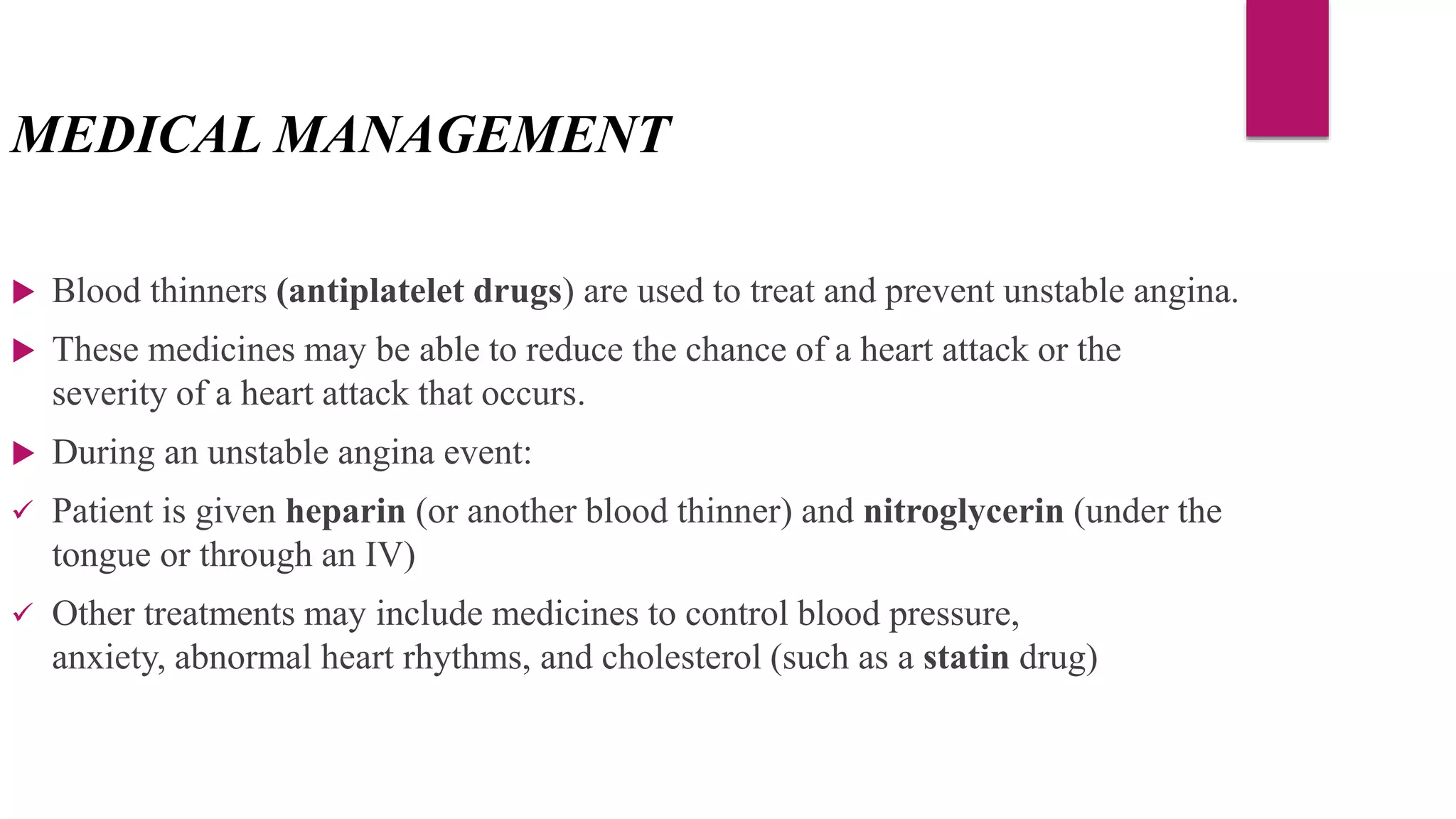 MEDICAL MANAGEMENT
 Blood thinners (antiplatelet drugs) are used to treat and prevent unstable angina.
 These medicines may be able to reduce the chance of a heart attack or the
severity of a heart attack that occurs.
 During an unstable angina event:
 Patient is given heparin (or another blood thinner) and nitroglycerin (under the
tongue or through an IV)
 Other treatments may include medicines to control blood pressure,
anxiety, abnormal heart rhythms, and cholesterol (such as a statin drug)
 
