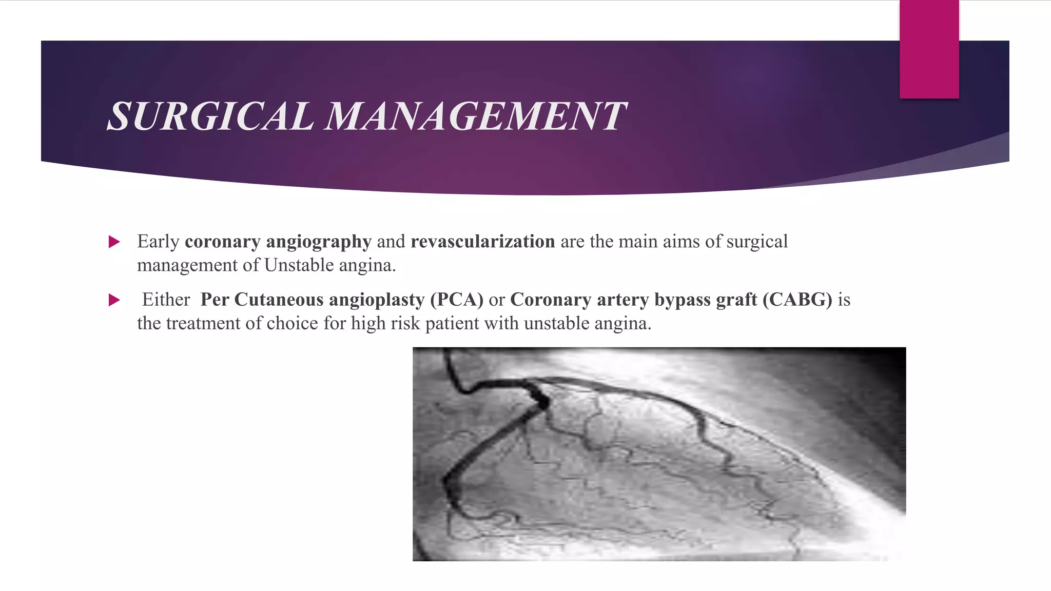 SURGICAL MANAGEMENT
 Early coronary angiography and revascularization are the main aims of surgical
management of Unstable angina.
 Either Per Cutaneous angioplasty (PCA) or Coronary artery bypass graft (CABG) is
the treatment of choice for high risk patient with unstable angina.
 