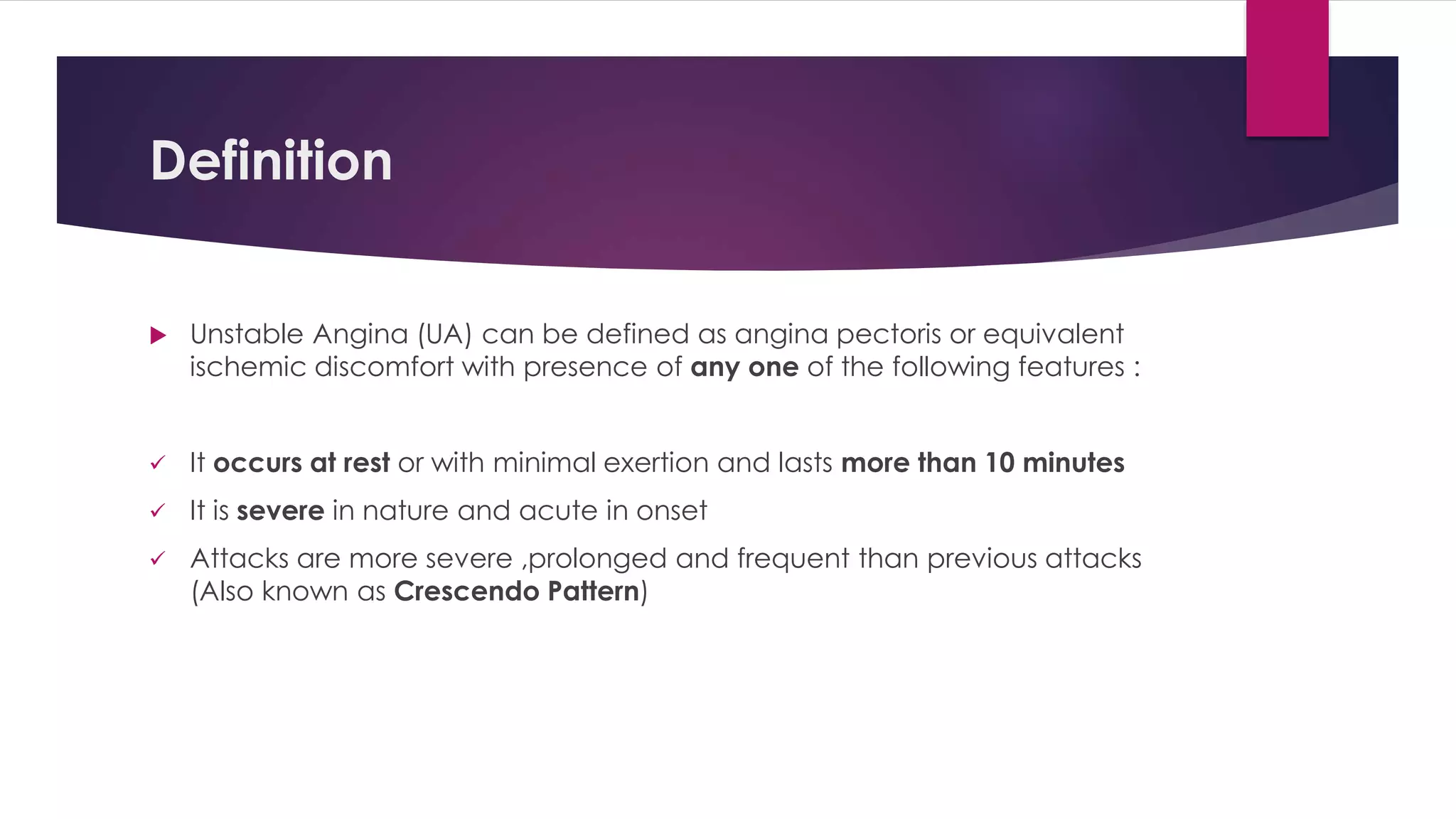 Definition
 Unstable Angina (UA) can be defined as angina pectoris or equivalent
ischemic discomfort with presence of any one of the following features :
 It occurs at rest or with minimal exertion and lasts more than 10 minutes
 It is severe in nature and acute in onset
 Attacks are more severe ,prolonged and frequent than previous attacks
(Also known as Crescendo Pattern)
 