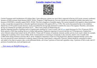 Unstable Angina Case Study
Current Treatment and Consideration of Evidence Base: Upon admission, patient was most–likely suspected of having ACS (acute coronary syndrome)
because of CHD (coronary heart disease) (NICE, 2014c). Troponin T High Sensitivity Test was carried out to distinguish whether chest pains were
because of NSTEMI or unstable angina (NICE, 2014b). This led to diagnosis of unstable angina. His current treatment with regards to drug interactions
is okay, except that enoxaparin has a clinically significant interaction with aspirin (2015, p. 1199). This can be discounted for due to his condition.
Patient has a CVD (cardiovascular disease); can be exacerbated by having high cholesterol (could be the cause of his angina). Therefore, atorvastatin
80 mg was initiated for secondary prevention of CV ... Show more content on Helpwriting.net ...
Mention important benefits of quitting such as if patient quits smoking for 5 years or more, risk of heart attack decreases by 50 to 70 percent (2012).
Refer patient to NHS Stop smoking Service to further help quitting. Emphasize important of exercise and diet on CVD progression. Explain how
active lifestyle reduces heart attack risk by 45% (2012). 2 hours and 30 minutes of moderate–intensity aerobic activity every week is ideal, for example,
walking fast or pushing a lawn mower (NHS, 2014). Counsel patient on returning to normal day to day activities; ideal to wait 2 months after
CABG before doing strenuous activities (RCS, 2014). Emphasize importance of diet on CVD progression. Mention important benefits such as that
for every percent his serum cholesterol is reduced, chance of having a heart attack is reduced by 2 percent. Patient should be counselled to reduce
salt intake to less than six grams a day, avoid caffeinated drinks, eat at least 5 portions of fruits and vegetables a day, 2 portions of fish a week, and 4–5
portions of unsalted nuts, seed and legumes per
... Get more on HelpWriting.net ...
 