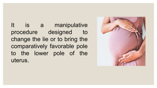 It is a manipulative
procedure designed to
change the lie or to bring the
comparatively favorable pole
to the lower pole of the
uterus.
 