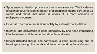  Spontaneous: Version process occurs spontaneously. The incidence
of spontaneous version in breech presentation is nearly 55% after 32
weeks and about 25% after 36 weeks. It is more common in
multiparous women.
 External: The maneuver is done solely by external manipulation.
 Internal: The conversion is done principally by one hand introducing
into the uterus and the other hand on the abdomen.
 Bipolar (Braxton-Hicks): The conversion is done introducing one or
two fingers through the cervix and the other hand on the abdomen
 