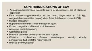 CONTRAINDICATIONS OF ECV
 Antepartum hemorrhage (placenta previa or abruption)— risk of placental
separation
 Fetal causes—hyperextension of the head, large fetus (> 3.5 kg),
congenital abnormalities (major), dead fetus, fetal compromise (IUGR)
 Multiple pregnancy
 Ruptured membranes—with drainage of liquor
 Known congenital malformation of the uterus
 Abnormal cardiotocography
 Contracted pelvis
 Previous cesarean delivery—risk of scar rupture
 Obstetric complications: Severe pre-eclampsia, obesity, elderly
primigravida, bad obstetric history (BOH)
 Rhesus isoimmunization
 