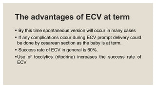 The advantages of ECV at term
 By this time spontaneous version will occur in many cases
 If any complications occur during ECV prompt delivery could
be done by cesarean section as the baby is at term.
 Success rate of ECV in general is 60%.
Use of tocolytics (ritodrine) increases the success rate of
ECV
 
