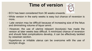 Time of version
◦ ECV has been considered from 36 weeks onwards.
◦ While version in the early weeks is easy but chance of reversion is
more.
◦ Late version may be difficult because of increasing size of the fetus
and diminishing volume of liquor amnii.
◦ However, the use of uterine relaxant (tocolysis) has made the
version at later weeks less difficult. It minimizes chance of reversion
and should fetal complications develop, it can be effectively tackled
by cesarean section.
◦ Hypertonus or irritable uterus can be overcome with the use of
tocolytic drugs.
 