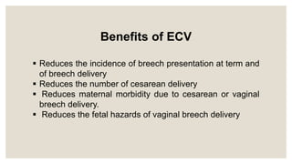Benefits of ECV
 Reduces the incidence of breech presentation at term and
of breech delivery
 Reduces the number of cesarean delivery
 Reduces maternal morbidity due to cesarean or vaginal
breech delivery.
 Reduces the fetal hazards of vaginal breech delivery
 