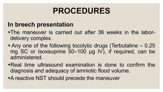 PROCEDURES
In breech presentation
The maneuver is carried out after 36 weeks in the labor-
delivery complex.
 Any one of the following tocolytic drugs (Terbutaline – 0.25
mg SC or Isoxsuprine 50–100 µg IV), if required, can be
administered.
Real time ultrasound examination is done to confirm the
diagnosis and adequacy of amniotic flood volume.
A reactive NST should precede the maneuver
 