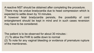 A reactive NST should be obtained after completing the procedure.
There may be undue bradycardia due to head compression which is
expected to settle down by 10 minutes.
If however fetal bradycardia persists, the possibility of cord
entanglement should be kept in mind and in such cases reversion
may have to be considered.
The patient is to be observed for about 30 minutes :
(1) To allow the FHR to settle down to normal
(2) To note for any vaginal bleeding or evidence of premature rupture
of the membranes.
 