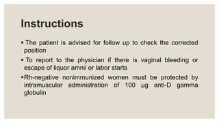 Instructions
 The patient is advised for follow up to check the corrected
position
 To report to the physician if there is vaginal bleeding or
escape of liquor amnii or labor starts
Rh-negative nonimmunized women must be protected by
intramuscular administration of 100 µg anti-D gamma
globulin
 