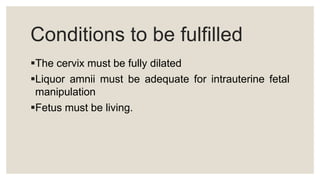 Conditions to be fulfilled
The cervix must be fully dilated
Liquor amnii must be adequate for intrauterine fetal
manipulation
Fetus must be living.
 