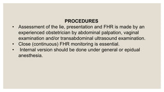 PROCEDURES
• Assessment of the lie, presentation and FHR is made by an
experienced obstetrician by abdominal palpation, vaginal
examination and/or transabdominal ultrasound examination.
• Close (continuous) FHR monitoring is essential.
• Internal version should be done under general or epidual
anesthesia.
 